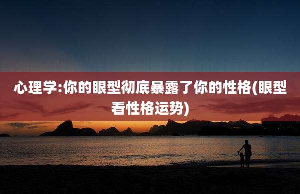 心理学:你的眼型彻底暴露了你的性格(眼型看性格运势)