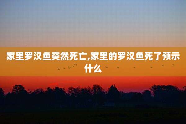 家里罗汉鱼突然死亡,家里的罗汉鱼死了预示什么