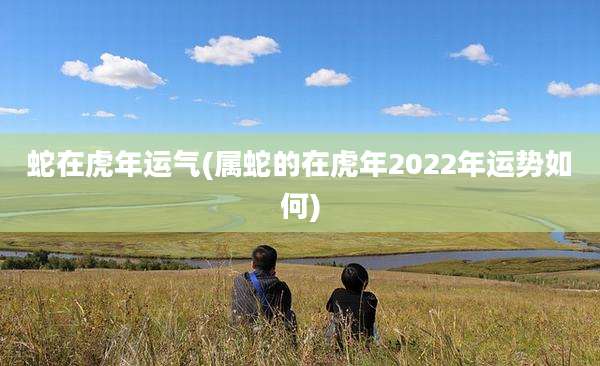 蛇在虎年运气(属蛇的在虎年2022年运势如何)
