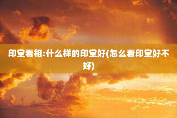 印堂看相:什么样的印堂好(怎么看印堂好不好)