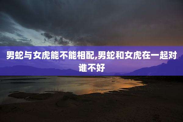 男蛇与女虎能不能相配,男蛇和女虎在一起对谁不好