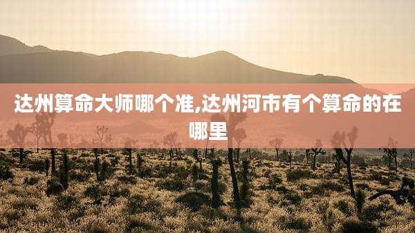达州算命大师哪个准,达州河市有个算命的在哪里