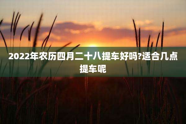 2022年农历四月二十八提车好吗?适合几点提车呢