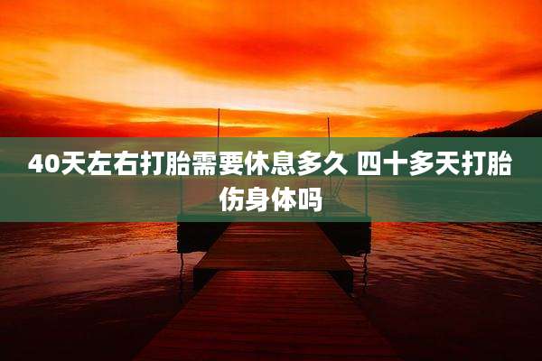 40天左右打胎需要休息多久 四十多天打胎伤身体吗