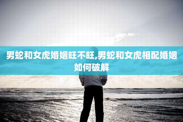 男蛇和女虎婚姻旺不旺,男蛇和女虎相配婚姻如何破解