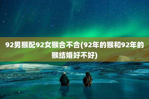 92男猴配92女猴合不合(92年的猴和92年的猴结婚好不好)