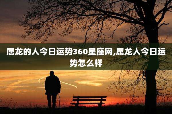 属龙的人今日运势360星座网,属龙人今日运势怎么样