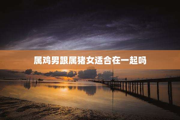 属鸡男跟属猪女适合在一起吗