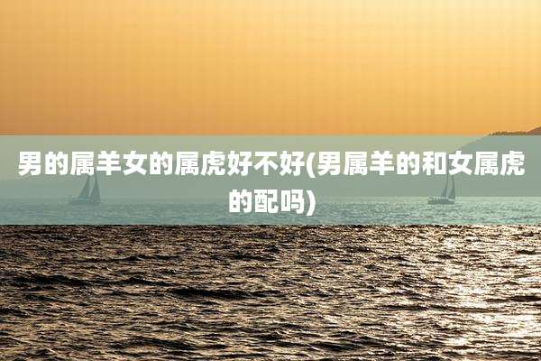 男的属羊女的属虎好不好(男属羊的和女属虎的配吗)