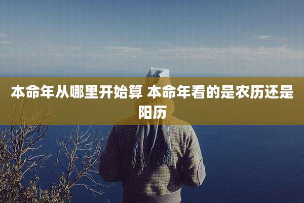 本命年从哪里开始算 本命年看的是农历还是阳历