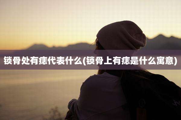 锁骨处有痣代表什么(锁骨上有痣是什么寓意)