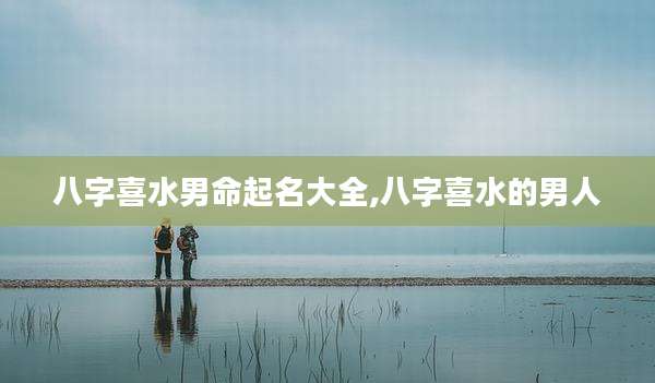 八字喜水男命起名大全,八字喜水的男人