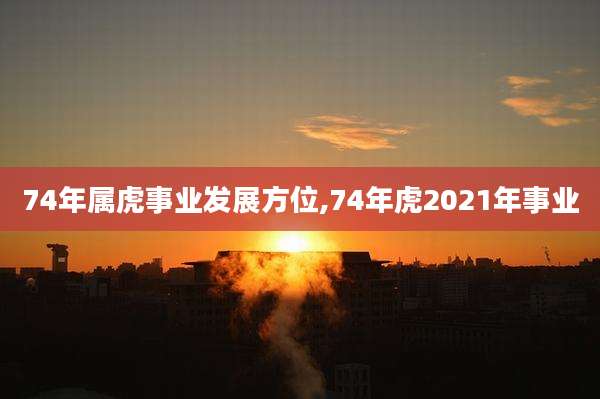 74年属虎事业发展方位,74年虎2021年事业