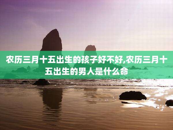 农历三月十五出生的孩子好不好,农历三月十五出生的男人是什么命