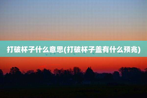 打破杯子什么意思(打破杯子盖有什么预兆)