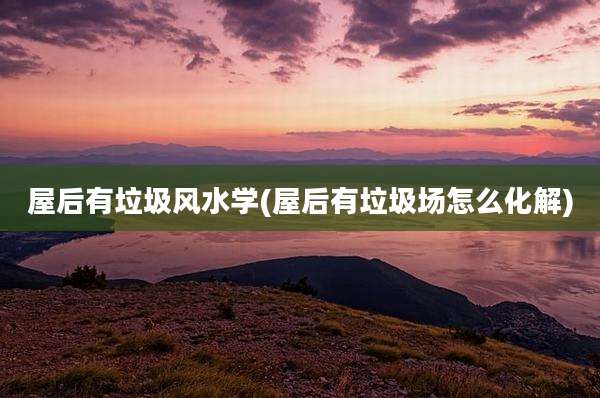 屋后有垃圾风水学(屋后有垃圾场怎么化解)
