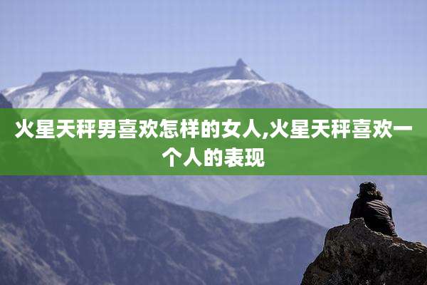 火星天秤男喜欢怎样的女人,火星天秤喜欢一个人的表现
