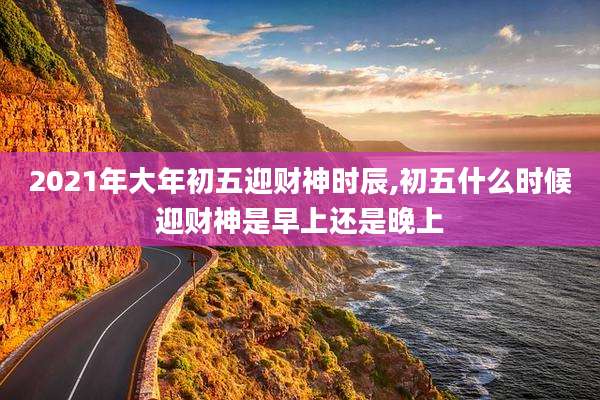 2021年大年初五迎财神时辰,初五什么时候迎财神是早上还是晚上