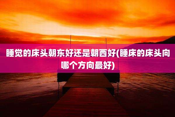 睡觉的床头朝东好还是朝西好(睡床的床头向哪个方向最好)