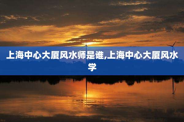上海中心大厦风水师是谁,上海中心大厦风水学