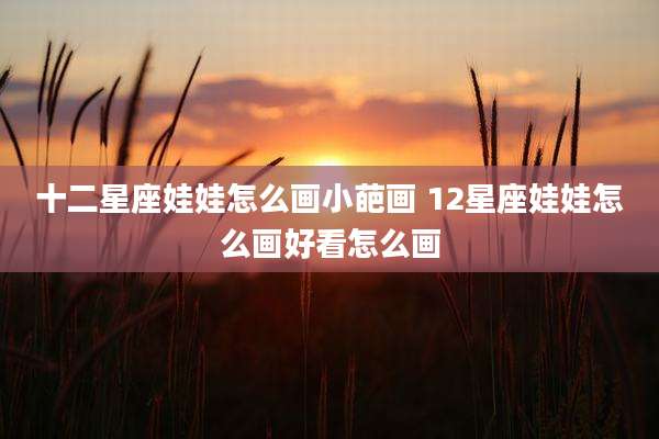 十二星座娃娃怎么画小葩画 12星座娃娃怎么画好看怎么画