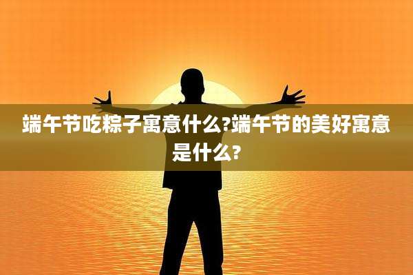 端午节吃粽子寓意什么?端午节的美好寓意是什么?