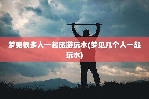 梦见很多人一起旅游玩水(梦见几个人一起玩水)