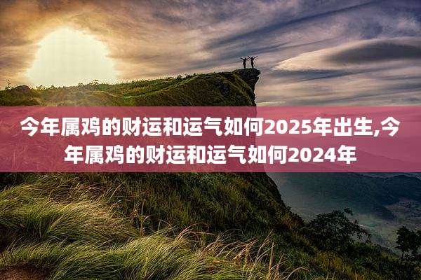 今年属鸡的财运和运气如何2025年出生,今年属鸡的财运和运气如何2024年