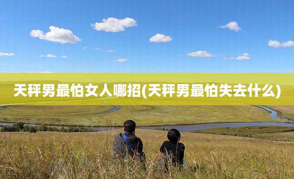 天秤男最怕女人哪招(天秤男最怕失去什么)
