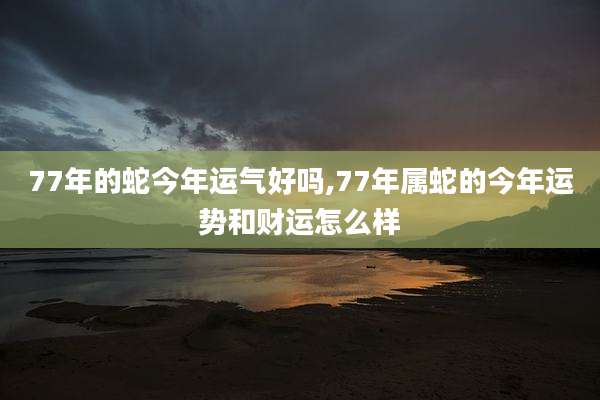 77年的蛇今年运气好吗,77年属蛇的今年运势和财运怎么样