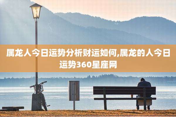 属龙人今日运势分析财运如何,属龙的人今日运势360星座网