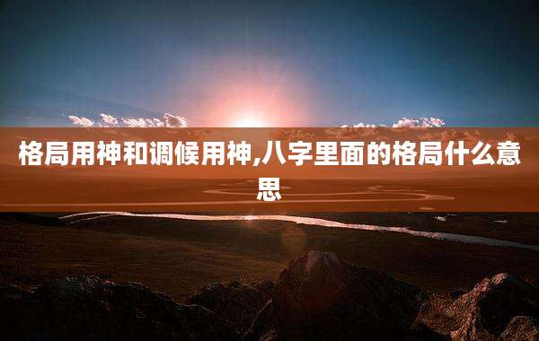 格局用神和调候用神,八字里面的格局什么意思