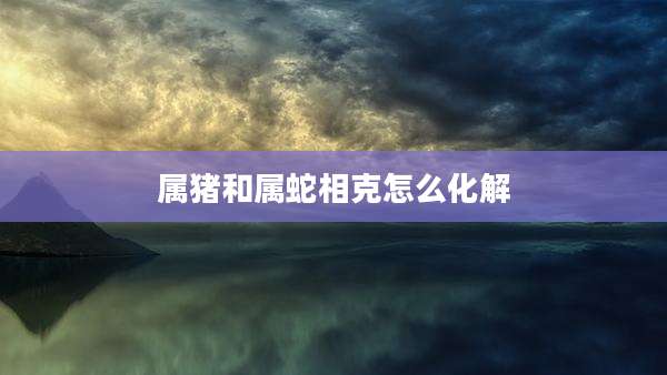 属猪和属蛇相克怎么化解