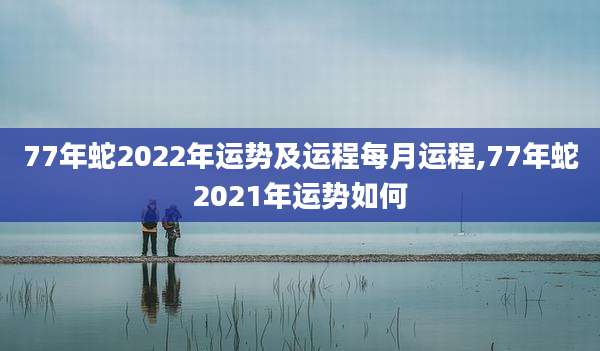 77年蛇2022年运势及运程每月运程,77年蛇2021年运势如何