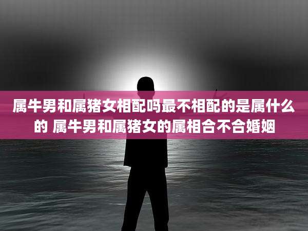 属牛男和属猪女相配吗最不相配的是属什么的 属牛男和属猪女的属相合不合婚姻