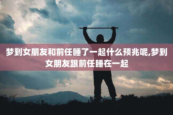 梦到女朋友和前任睡了一起什么预兆呢,梦到女朋友跟前任睡在一起