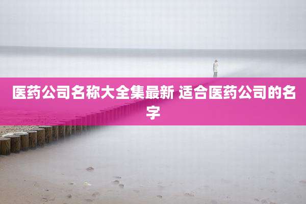 医药公司名称大全集最新 适合医药公司的名字