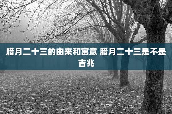 腊月二十三的由来和寓意 腊月二十三是不是吉兆