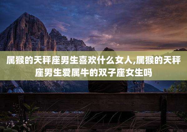 属猴的天秤座男生喜欢什么女人,属猴的天秤座男生爱属牛的双子座女生吗