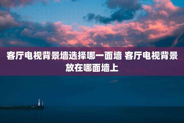客厅电视背景墙选择哪一面墙 客厅电视背景放在哪面墙上