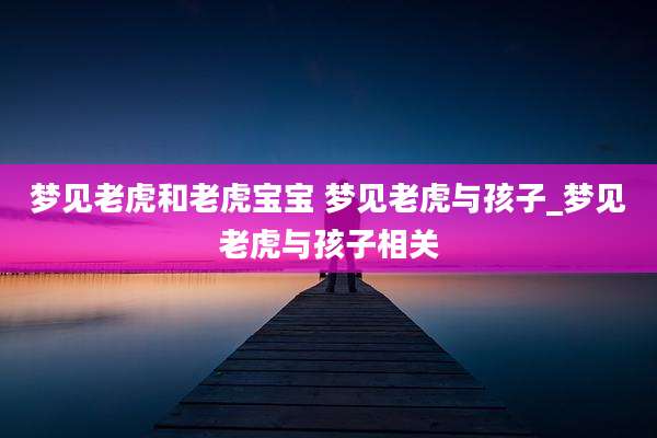 梦见老虎和老虎宝宝 梦见老虎与孩子_梦见老虎与孩子相关