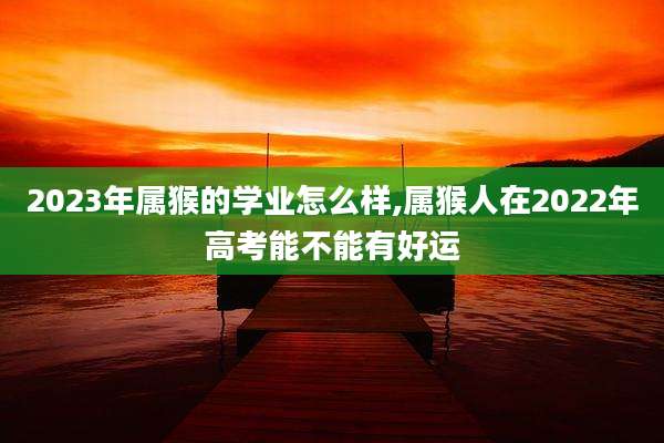 2023年属猴的学业怎么样,属猴人在2022年高考能不能有好运