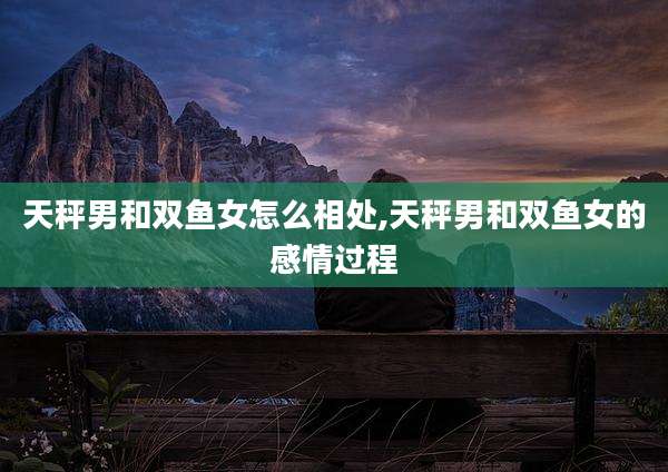 天秤男和双鱼女怎么相处,天秤男和双鱼女的感情过程