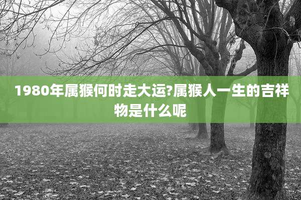 1980年属猴何时走大运?属猴人一生的吉祥物是什么呢