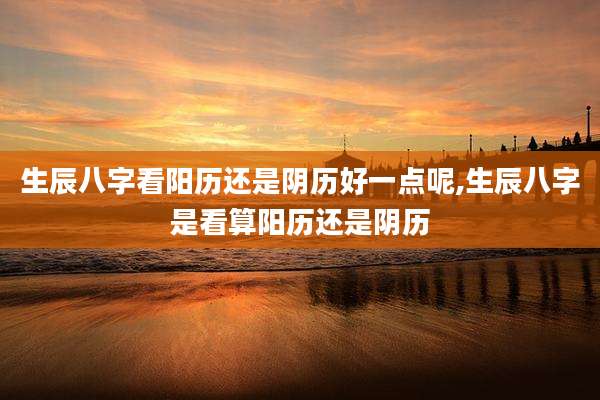 生辰八字看阳历还是阴历好一点呢,生辰八字是看算阳历还是阴历