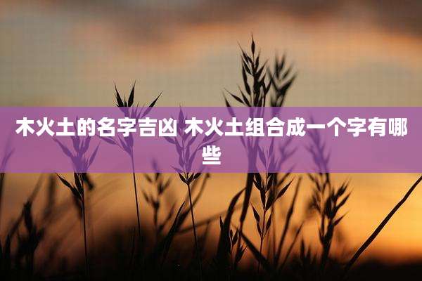 木火土的名字吉凶 木火土组合成一个字有哪些