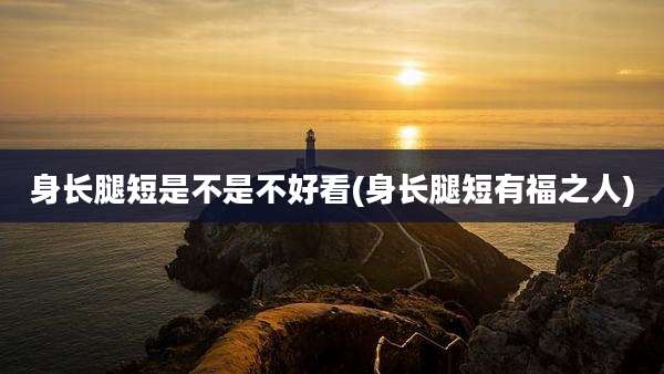 身长腿短是不是不好看(身长腿短有福之人)