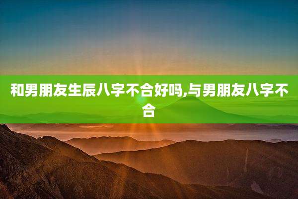 和男朋友生辰八字不合好吗,与男朋友八字不合