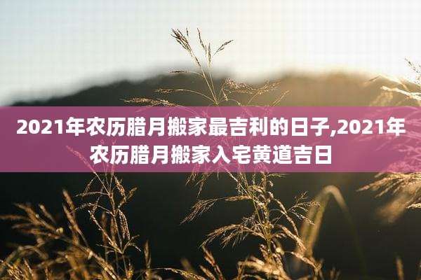 2021年农历腊月搬家最吉利的日子,2021年农历腊月搬家入宅黄道吉日