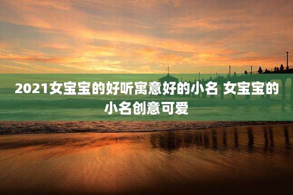 2021女宝宝的好听寓意好的小名 女宝宝的小名创意可爱